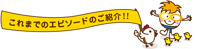 これまでのエピソードのご紹介!! これまでのエピソードのご紹介!!