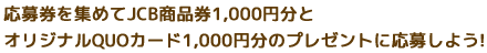 応募券を集めてJCB商品券1,000円分とオリジナルQUOカード1,000円分のプレゼントに応募しよう! 応募券を集めてJCB商品券1,000円分とオリジナルQUOカード1,000円分のプレゼントに応募しよう!