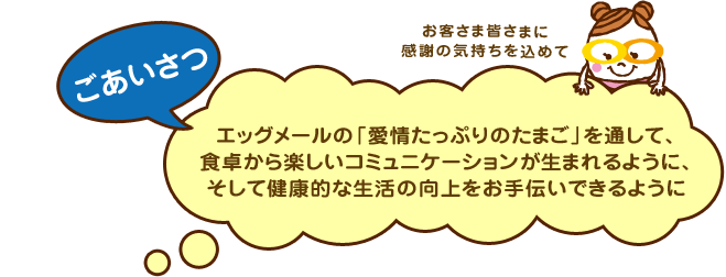 ごあいさつ エッグメールの「愛情たっぷりのたまご」を通して、食卓から楽しいコミュニケーションが生まれるように、そして健康的な生活の向上をお手伝いできるように