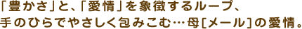 「豊かさ」と、「愛情」を象徴するループ、手のひらでやさしく包みこむ・・・母[メール]の愛情。