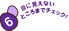 6 目に見えないところまでチェック！