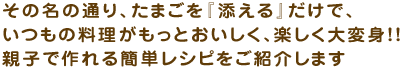 その名の通り、たまごを『添える』だけで、 いつもの料理がもっとおいしく、楽しく大変身!! 親子で作れる簡単レシピをご紹介します